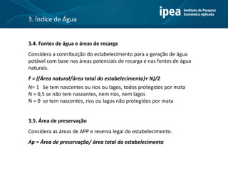 3.4. Fontes de água e áreas de recarga
Considera a contribuição do estabelecimento para a geração de água
potável com base nas áreas potenciais de recarga e nas fontes de água
naturais.
F = ((Área natural/área total do estabelecimento)+ N)/2
N= 1 Se tem nascentes ou rios ou lagos, todos protegidos por mata
N = 0,5 se não tem nascentes, nem rios, nem lagos
N = 0 se tem nascentes, rios ou lagos não protegidos por mata
3.5. Área de preservação
Considera as áreas de APP e reserva legal do estabelecimento.
Ap = Área de preservação/ área total do estabelecimento
3. Índice de Água
 