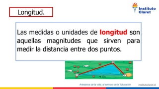 Longitud.
Las medidas o unidades de longitud son
aquellas magnitudes que sirven para
medir la distancia entre dos puntos.
 