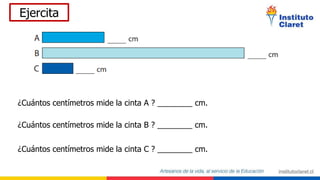 Ejercita
¿Cuántos centímetros mide la cinta A ? ________ cm.
¿Cuántos centímetros mide la cinta B ? ________ cm.
¿Cuántos centímetros mide la cinta C ? ________ cm.
 