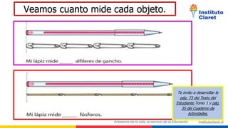 Veamos cuanto mide cada objeto.
Te invito a desarrollar la
pág. 73 del Texto del
Estudiante Tomo 1 y pág.
35 del Cuaderno de
Actividades.
 