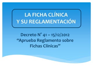LA FICHA CLÍNICA
Y SU REGLAMENTACIÓN
Decreto N° 41 – 15/12/2012
“Aprueba Reglamento sobre
Fichas Clínicas”
 