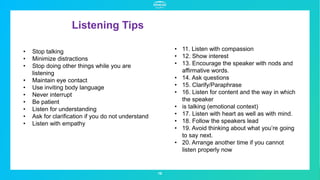 Listening Tips
16
• Stop talking
• Minimize distractions
• Stop doing other things while you are
listening
• Maintain eye contact
• Use inviting body language
• Never interrupt
• Be patient
• Listen for understanding
• Ask for clarification if you do not understand
• Listen with empathy
• 11. Listen with compassion
• 12. Show interest
• 13. Encourage the speaker with nods and
affirmative words.
• 14. Ask questions
• 15. Clarify/Paraphrase
• 16. Listen for content and the way in which
the speaker
• is talking (emotional context)
• 17. Listen with heart as well as with mind.
• 18. Follow the speakers lead
• 19. Avoid thinking about what you’re going
to say next.
• 20. Arrange another time if you cannot
listen properly now
 