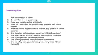 Questioning Tips
28
1. Ask one question at a time.
2. Be confident in your questioning.
3. Keep your questions clear and simple
4. After you have asked the question keep quiet and wait for the
answer
5. After the answer appears to have finished, stay quiet for 1-2 more
seconds.
6. Use funneling technique (e.g. open/probing/closed questions)
7. Ask how they feel about an issue as well as factual questions
8. Use open questions for detailed answers
9. Use probing questions for more detailed in formation
10. Use specific probing questions (e.g. how many times did that
happen?)
 