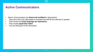 Active Communicators
31
• Active’ communicators are direct and confident in discussions
• They don’t like to be interrupted or excluded and will fill any silences or pauses.
• Their words and body language are expressive.
• They mostly speak than listen
• They like being part of the discussion.
 