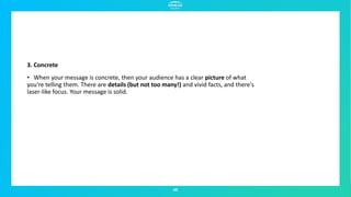 45
3. Concrete
• When your message is concrete, then your audience has a clear picture of what
you're telling them. There are details (but not too many!) and vivid facts, and there's
laser-like focus. Your message is solid.
 