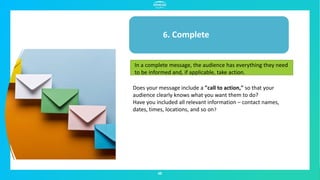 48
6. Complete
In a complete message, the audience has everything they need
to be informed and, if applicable, take action.
Does your message include a "call to action," so that your
audience clearly knows what you want them to do?
Have you included all relevant information – contact names,
dates, times, locations, and so on?
 