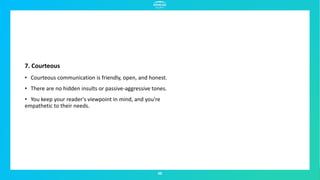 49
7. Courteous
• Courteous communication is friendly, open, and honest.
• There are no hidden insults or passive-aggressive tones.
• You keep your reader's viewpoint in mind, and you're
empathetic to their needs.
 