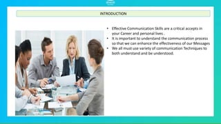 INTRODUCTION
Effective Communication Skills are a critical
accepts in your Career and personal lives .
It is important to understand the communication
process so that we can enhance the effectiveness
of our Messages .
We all must use variety of communication
Techniques to both understand and be
understood.
7
• Effective Communication Skills are a critical accepts in
your Career and personal lives .
• It is important to understand the communication process
so that we can enhance the effectiveness of our Messages
• We all must use variety of communication Techniques to
both understand and be understood.
INTRODUCTION
 