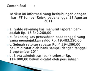 Contoh Soal : 
Berikut ini informasi yang berhubungan dengan 
kas PT Sumber Rejeki pada tanggal 31 Agustus 
2011 : 
a. Saldo rekening kas menurut laporan bank 
adalah Rp. 18.642.280,00 
b. Rekening kas perusahaan pada tanggal yang 
sama menunjukkan saldo Rp. 19.483.250,00 
c. Sebuah setoran sebesar Rp. 4.294.390,00 
belum dicatat oleh bank sampai dengan tanggal 
2 september 2011 
d. Biaya administrasi bank sebesar Rp. 
114.000,00 belum dicatat oleh perusahaan 
 