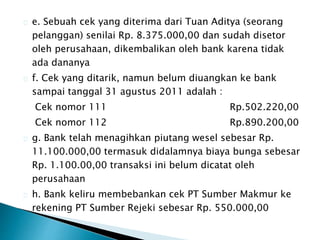 e. Sebuah cek yang diterima dari Tuan Aditya (seorang 
pelanggan) senilai Rp. 8.375.000,00 dan sudah disetor 
oleh perusahaan, dikembalikan oleh bank karena tidak 
ada dananya 
f. Cek yang ditarik, namun belum diuangkan ke bank 
sampai tanggal 31 agustus 2011 adalah : 
Cek nomor 111 Rp.502.220,00 
Cek nomor 112 Rp.890.200,00 
g. Bank telah menagihkan piutang wesel sebesar Rp. 
11.100.000,00 termasuk didalamnya biaya bunga sebesar 
Rp. 1.100.00,00 transaksi ini belum dicatat oleh 
perusahaan 
h. Bank keliru membebankan cek PT Sumber Makmur ke 
rekening PT Sumber Rejeki sebesar Rp. 550.000,00 
 