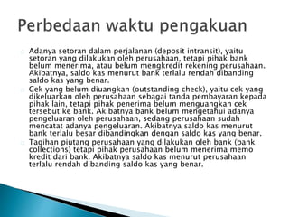 Adanya setoran dalam perjalanan (deposit intransit), yaitu 
setoran yang dilakukan oleh perusahaan, tetapi pihak bank 
belum menerima, atau belum mengkredit rekening perusahaan. 
Akibatnya, saldo kas menurut bank terlalu rendah dibanding 
saldo kas yang benar. 
Cek yang belum diuangkan (outstanding check), yaitu cek yang 
dikeluarkan oleh perusahaan sebagai tanda pembayaran kepada 
pihak lain, tetapi pihak penerima belum menguangkan cek 
tersebut ke bank. Akibatnya bank belum mengetahui adanya 
pengeluaran oleh perusahaan, sedang perusahaan sudah 
mencatat adanya pengeluaran. Akibatnya saldo kas menurut 
bank terlalu besar dibandingkan dengan saldo kas yang benar. 
Tagihan piutang perusahaan yang dilakukan oleh bank (bank 
collections) tetapi pihak perusahaan belum menerima memo 
kredit dari bank. Akibatnya saldo kas menurut perusahaan 
terlalu rendah dibanding saldo kas yang benar. 
 