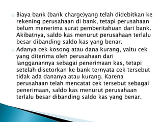 Biaya bank (bank charge)yang telah didebitkan ke 
rekening perusahaan di bank, tetapi perusahaan 
belum menerima surat pemberitahuan dari bank. 
Akibatnya, saldo kas menurut perusahaan terlalu 
besar dibanding saldo kas yang benar. 
Adanya cek kosong atau dana kurang, yaitu cek 
yang diterima oleh perusahaan dari 
langganannya sebagai penerimaan kas, tetapi 
setelah disetorkan ke bank ternyata cek tersebut 
tidak ada dananya atau kurang. Karena 
perusahaan telah mencatat cek tersebut sebagai 
penerimaan, saldo kas menurut perusahaan 
terlalu besar dibanding saldo kas yang benar. 
 