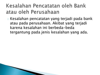 Kesalahan pencatatan yang terjadi pada bank 
atau pada perusahaan. Akibat yang terjadi 
karena kesalahan ini berbeda-beda 
tergantung pada jenis kesalahan yang ada. 
 