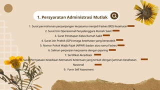 1. Surat permohonan perpanjangan kerjasama menjadi Faskes BPJS Kesehatan
2. Surat Izin Operasional Penyelenggara Rumah Sakit
3. Surat Penetapan Kelas Rumah Sakit
4. Surat Izin Praktik (SIP) tenaga kesehatan yang berpraktik
5. Nomor Pokok Wajib Pajak (NPWP) badan atas nama Faskes
6. Salinan perjanjian kerjasama dengan jejaring
7. Sertifikat Akreditasi
8. Surat Pernyataan Kesediaan Mematuhi Ketentuan yang terkait dengan Jaminan Kesehatan
Nasional
9. Form Self Assesment
1. Persyaratan Administrasi Mutlak
 