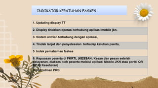 INDIKATOR KEPATUHAN FASKES
1. Updating display TT
2. Display tindakan operasi terhubung aplikasi mobile jkn,
3. Sistem antrian terhubung dengan aplikasi,
4. Tindak lanjut dan penyelesaian terhadap keluhan pserta,
5. Indek pemahaman faskes
6. Kepuasan peserta di FKRTL (KESSAN; Kesan dan pesan setelah
pelayanan, diakses oleh peserta melalui aplikasi Mobile JKN atau portal QR
BPJS Kesehatan)
7. Rekrutmen PRB
 