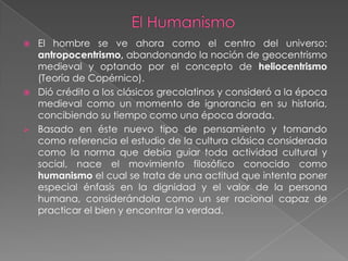    El hombre se ve ahora como el centro del universo:
    antropocentrismo, abandonando la noción de geocentrismo
    medieval y optando por el concepto de heliocentrismo
    (Teoría de Copérnico).
   Dió crédito a los clásicos grecolatinos y consideró a la época
    medieval como un momento de ignorancia en su historia,
    concibiendo su tiempo como una época dorada.
   Basado en éste nuevo tipo de pensamiento y tomando
    como referencia el estudio de la cultura clásica considerada
    como la norma que debía guiar toda actividad cultural y
    social, nace el movimiento filosófico conocido como
    humanismo el cual se trata de una actitud que intenta poner
    especial énfasis en la dignidad y el valor de la persona
    humana, considerándola como un ser racional capaz de
    practicar el bien y encontrar la verdad.
 
