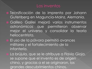  Tecnificación de la imprenta por Johann
  Gutenberg en Maguncia-Mainz, Alemania.
 Galileo Galilei mejoró varios instrumentos
  astronómicos que permitieron observar
  mejor el universo y consolidar la teoría
  heliocentrista.
 El uso de la pólvora permitió avances
  militares y el fortalecimiento de la
  infantería.
 La brújula, que se le atribuye a Flavio Gioja,
  se supone que el invento es de origen
  chino, y gracias a el se originaron, los
  grandes descubrimientos chinos.
 