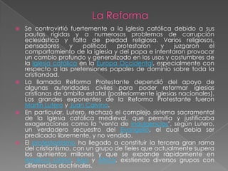  Se controvirtió fuertemente a la iglesia católica debido a sus
  pautas rígidas y a numerosos problemas de corrupción
  eclesiástica y falta de piedad religiosa. Varios religiosos,
  pensadores       y   políticos  protestaron    y    juzgaron   el
  comportamiento de la iglesia y del papa e intentaron provocar
  un cambio profundo y generalizado en los usos y costumbres de
  la Iglesia católica en la Europa Occidental, especialmente con
  respecto a las pretensiones papales de dominio sobre toda la
  cristiandad.
 La llamada Reforma Protestante dependió del apoyo de
  algunas autoridades civiles para poder reformar iglesias
  cristianas de ámbito estatal (posteriormente iglesias nacionales).
  Los grandes exponentes de la Reforma Protestante fueron
  Martín Lutero y Juan Calvino.
 En particular, Lutero, rechazó el complejo sistema sacramental
  de la Iglesia católica medieval, que permitía y justificaba
  exageraciones como la "venta de indulgencias", según Lutero,
  un verdadero secuestro del Evangelio, el cual debía ser
  predicado libremente, y no vendido.
 El protestantismo ha llegado a constituir la tercera gran rama
  del cristianismo, con un grupo de fieles que actualmente supera
  los quinientos millones y que se expande rápidamente en
  América Latina, Asia y África, existiendo diversos grupos con
  diferencias doctrinales.
 