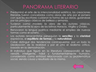    Predominó el arte de la intencionalidad estética, las creaciones
    literarias fueron concebidas como obras de arte por el esmero
    con que los escritores cuidaron la forma de sus obras, guiándose
    por los principios clásicos de belleza y armonía.
   Tuvieron como modelo la obra de los autores clásicos,
    particularmente la obra de los latinos Horacio, Virgilio y Ovidio.
   Renovaron la lengua poética mediante el empleo de nuevas
    formas como el soneto.
   Los autores renacentistas perseguían la sencillez y la claridad
    expresivas, el equilibrio de formas y la naturalidad.
   Cabe distinguir dos tendencias contrapuestas: por un lado la
    idealización de la realidad y por el otro el realismo critico,
    basado en la demostración.
   El individuo que figuró en la literatura correspondió al tipo
    versátil, inteligente, hábil y fundamentalmente humano,
    considerado como entidad relacionada con su problemática
    social, siendo causa y resultado de la misma.

                                                         MENU
 
