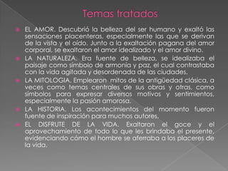    EL AMOR. Descubrió la belleza del ser humano y exaltó las
    sensaciones placenteras, especialmente las que se derivan
    de la vista y el oído. Junto a la exaltación pagana del amor
    corporal, se exaltaron el amor idealizado y el amor divino.
   LA NATURALEZA. Era fuente de belleza, se idealizaba el
    paisaje como símbolo de armonía y paz, el cual contrastaba
    con la vida agitada y desordenada de las ciudades.
   LA MITOLOGIA. Emplearon mitos de la antigüedad clásica, a
    veces como temas centrales de sus obras y otras, como
    símbolos para expresar diversos motivos y sentimientos,
    especialmente la pasión amorosa.
   LA HISTORIA. Los acontecimientos del momento fueron
    fuente de inspiración para muchos autores.
   EL DISFRUTE DE LA VIDA. Exaltaron el goce y el
    aprovechamiento de todo lo que les brindaba el presente,
    evidenciando cómo el hombre se aferraba a los placeres de
    la vida.
 