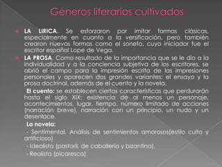  LA LIRICA. Se esforzaron por imitar formas clásicas,
  especialmente en cuanto a la versificación, pero también
  crearon nuevas formas como el soneto, cuyo iniciador fue el
  escritor español Lope de Vega.
 LA PROSA. Como resultado de la importancia que se le dio a la
  individualidad y a la conciencia subjetiva de los escritores, se
  abrió el campo para la impresión escrita de las impresiones
  personales y aparecen dos grandes variantes: el ensayo y la
  prosa doctrinal, además de el cuento y la novela.
   El cuento: se establecen ciertas características que perdurarán
  hasta el siglo XIX: existencia de al menos un personaje,
  acontecimientos, lugar, tiempo, número limitado de acciones
  (narración breve), narración con un principio, un nudo y un
  desenlace.
   La novela:
   - Sentimental. Análisis de sentimientos amorosos(estilo culto y
  artificioso)
   - Idealista (pastoril, de caballería y bizantina),
   - Realista (picaresca)
 