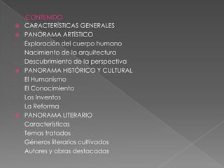    CARACTERÍSTICAS GENERALES
   PANORAMA ARTÍSTICO
-   Exploración del cuerpo humano
-   Nacimiento de la arquitectura
-   Descubrimiento de la perspectiva
   PANORAMA HISTÓRICO Y CULTURAL
-   El Humanismo
-   El Conocimiento
-   Los Inventos
-   La Reforma
   PANORAMA LITERARIO
-   Características
-   Temas tratados
-   Géneros literarios cultivados
-   Autores y obras destacadas
 