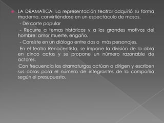    LA DRAMATICA. La representación teatral adquirió su forma
    moderna, convirtiéndose en un espectáculo de masas.
     - De corte popular
     - Recurre a temas históricos y a los grandes motivos del
    hombre: amor muerte, engaño.
     - Consiste en un diálogo entre dos o más personajes.
     En el teatro Renacentista, se impone la división de la obra
    en cinco actos y se propone un número razonable de
    actores.
    Con frecuencia los dramaturgos actúan o dirigen y escriben
    sus obras para el número de integrantes de la compañía
    según el presupuesto.
 