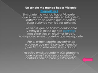 Un soneto me manda hacer Violante
               Diapositiva 2
  Un soneto me manda hacer Violante,
  que en mi vida me he visto en tal aprieto;
    catorce versos dicen que es soneto:
     burla burlando van los tres delante.
    Yo pensé que no hallara consonante
     y estoy a la mitad de otro cuarteto;
     mas si me veo en el primer terceto
no hay cosa en los cuartetos que me espante.
      Por el primer terceto voy entrando
    y parece que entré con pie derecho,
    pues fin con este verso le voy dando.
  Ya estoy en el segundo, y aún sospecho
    que voy los trece versos acabando;
   contad si son catorce, y está hecho.
 