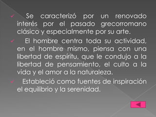      Se caracterizó por un renovado
  interés por el pasado grecorromano
  clásico y especialmente por su arte.
     El hombre centra toda su actividad,
  en el hombre mismo, piensa con una
  libertad de espíritu, que le condujo a la
  libertad de pensamiento, el culto a la
  vida y el amor a la naturaleza.
    Estableció como fuentes de inspiración
  el equilibrio y la serenidad.
 