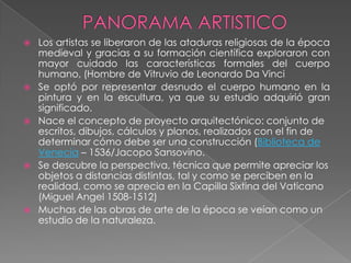    Los artistas se liberaron de las ataduras religiosas de la época
    medieval y gracias a su formación científica exploraron con
    mayor cuidado las características formales del cuerpo
    humano, (Hombre de Vitruvio de Leonardo Da Vinci
   Se optó por representar desnudo el cuerpo humano en la
    pintura y en la escultura, ya que su estudio adquirió gran
    significado.
   Nace el concepto de proyecto arquitectónico: conjunto de
    escritos, dibujos, cálculos y planos, realizados con el fin de
    determinar cómo debe ser una construcción (Biblioteca de
    Venecia – 1536/Jacopo Sansovino.
   Se descubre la perspectiva, técnica que permite apreciar los
    objetos a distancias distintas, tal y como se perciben en la
    realidad, como se aprecia en la Capilla Sixtina del Vaticano
    (Miguel Angel 1508-1512)
   Muchas de las obras de arte de la época se veían como un
    estudio de la naturaleza.
 