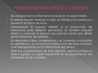    Se consolidó el inconformismo iniciado en la edad media.
   El sistema feudal comenzó a caer, se fortaleció el comercio y
    apareció el ánimo de lucro.
   Desapareció el trueque debido a la producción de
    mercancía para obtener ganancias; el hombre adquirió
    dinero y comenzó a ocupar una posición social que difería
    de las herencias de nobleza.
   Se desarrolló la libre competencia y se comenzó a consolidar
    el capitalismo y es así como la aristocracia de título comenzó
    a ser reemplazada por la aristocracia del dinero.
   Italia fue el país pionero en este aspecto, además porque el
    dinero jugaba un papel importante en el sostenimiento del
    transporte de las cruzadas.
 