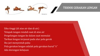 Siku tinggi (di atas air dan di air)
Telapak tangan rendah saat di atas air
Pergelangan tangan ke dalam saat memulai
Tarikan lengan terpusat pada alur pola gerak
Ibu jari menyentuh paha
Pola gerakan lengan adalah pola gerakan huruf “s”
Ada dorongan kelajuan
TEKNIK GERAKAN LENGAN
 