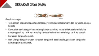 Gerakan tangan
• Tempelkan kedua telapak tangan(seperti hendak bersalaman) dan luruskan di atas
kepala
• Kemudian tarik tangan ke samping kanan dan kiri, tetapi tidak perlu terlalu ke
samping (cukup tarik ke samping selebar bahu dan selebihnya tarik ke bawah
• Luruskan tangan kembali.
• Dan ulangi dengan urutan luruskan tangan di atas kepala, gerakkan tangan ke
samping kiri dan kanan,
GERAKAN GAYA DADA
 