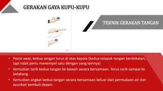 TEKNIK GERAKAN TANGAN
• Posisi awal, kedua tangan lurus di atas kepala (kedua telapak tangan berdekatan,
tapi tidak perlu menempel satu dengan yang lainnya)
• Kemudian tarik kedua tangan ke bawah secara bersamaan. Terus tarik sampai ke
belakang.
• Kemudian angkat kedua tangan secara bersamaan keluar dari permukaan air dan
ayunkan kembali depan.
GERAKAN GAYA KUPU-KUPU
 