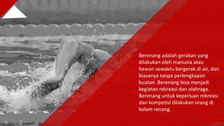 Berenang adalah gerakan yang
dilakukan oleh manusia atau
hewan sewaktu bergerak di air, dan
biasanya tanpa perlengkapan
buatan. Berenang bisa menjadi
kegiatan rekreasi dan olahraga.
Berenang untuk keperluan rekreasi
dan kompetisi dilakukan orang di
kolam renang.
 