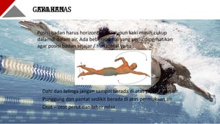 GAYA BEBASGERAKAN
Dahi dan telinga jangan sampai berada di atas permukaan air
Punggung dan pantat sedikit berada di atas permukaan air
Otot – otot perut dan leher relax.
Posisi badan harus horizontal. Walaupun kaki masih cukup
dalamdi dalam air. Ada beberapa hal yang perlu diperhatikan
agar posisi badan sejajar / horizontal yaitu :
 