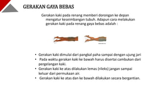 Gerakan kaki pada renang memberi dorongan ke depan
mengatur keseimbangan tubuh. Adapun cara melakukan
gerakan kaki pada renang gaya bebas adalah :
GERAKAN GAYA BEBAS
• Gerakan kaki dimulai dari pangkal paha sampai dengan ujung jari
• Pada waktu gerakan kaki ke bawah harus disertai cambukan dari
pergelangan kaki.
• Gerakan kaki ke atas dilakukan lemas (rileks) jangan sampai
keluar dari permukaan air.
• Gerakan kaki ke atas dan ke bawah dilakukan secara bergantian.
 