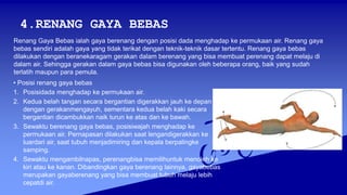 4.RENANG GAYA BEBAS
• Posisi renang gaya bebas
1. Posisidada menghadap ke permukaan air.
2. Kedua belah tangan secara bergantian digerakkan jauh ke depan
dengan gerakanmengayuh, sementara kedua belah kaki secara
bergantian dicambukkan naik turun ke atas dan ke bawah.
3. Sewaktu berenang gaya bebas, posisiwajah menghadap ke
permukaan air. Pernapasan dilakukan saat lengandigerakkan ke
luardari air, saat tubuh menjadimiring dan kepala berpalingke
samping.
4. Sewaktu mengambilnapas, perenangbisa memilihuntuk menoleh ke
kiri atau ke kanan. Dibandingkan gaya berenang lainnya, gayabebas
merupakan gayaberenang yang bisa membuat tubuh melaju lebih
cepatdi air.
Renang Gaya Bebas ialah gaya berenang dengan posisi dada menghadap ke permukaan air. Renang gaya
bebas sendiri adalah gaya yang tidak terikat dengan teknik-teknik dasar tertentu. Renang gaya bebas
dilakukan dengan beranekaragam gerakan dalam berenang yang bisa membuat perenang dapat melaju di
dalam air. Sehingga gerakan dalam gaya bebas bisa digunakan oleh beberapa orang, baik yang sudah
terlatih maupun para pemula.
 