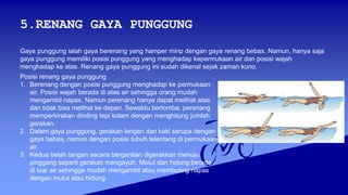 5.RENANG GAYA PUNGGUNG
Gaya punggung ialah gaya berenang yang hamper mirip dengan gaya renang bebas. Namun, hanya saja
gaya punggung memiliki posisi punggung yang menghadap kepermukaan air dan posisi wajah
menghadap ke atas. Renang gaya punggung ini sudah dikenal sejak zaman kuno.
Posisi renang gaya punggung
1. Berenang dengan posisi punggung menghadap ke permukaan
air. Posisi wajah berada di atas air sehingga orang mudah
mengambil napas. Namun perenang hanya dapat melihat atas
dan tidak bisa melihat ke depan. Sewaktu berlomba, perenang
memperkirakan dinding tepi kolam dengan menghitung jumlah
gerakan.
2. Dalam gaya punggung, gerakan lengan dan kaki serupa dengan
gaya bebas, namun dengan posisi tubuh telentang di permukaan
air.
3. Kedua belah tangan secara bergantian digerakkan menuju
pinggang seperti gerakan mengayuh. Mulut dan hidung berada
di luar air sehingga mudah mengambil atau membuang napas
dengan mulut atau hidung.
 