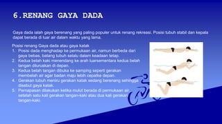 6.RENANG GAYA DADA
Gaya dada ialah gaya berenang yang paling populer untuk renang rekreasi. Posisi tubuh stabil dan kepala
dapat berada di luar air dalam waktu yang lama.
Posisi renang Gaya dada atau gaya katak
1. Posisi dada menghadap ke permukaan air, namun berbeda dari
gaya bebas, batang tubuh selalu dalam keadaan tetap.
2. Kedua belah kaki menendang ke arah luarsementara kedua belah
tangan diluruskan di depan.
3. Kedua belah tangan dibuka ke samping seperti gerakan
membelah air agar badan maju lebih cepatke depan.
4. Gerakan tubuh meniru gerakan katak sedang berenang sehingga
disebut gaya katak.
5. Pernapasan dilakukan ketika mulut berada di permukaan air,
setelah satu kali gerakan tangan-kaki atau dua kali gerakan
tangan-kaki.
 