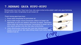 7.RENANG GAYA KUPU-KUPU
Posisi renang gaya kupu-kupu
1. Posisi dada menghadap ke permukaan air.
2. Kedua belah lengan secara bersamaan ditekan ke bawah dan
digerakkan ke arah luar sebelum diayunkan ke depan. Sementara
kedua belah kaki secara bersamaan menendang ke bawah dan ke
atas seperti gerakan sirip ekor ikan atau lumba-lumba.
3. Udara dihembuskan kuat-kuat dari mulut dan hidung sebelum
kepala muncul dari air, dan udara dihirup lewat mulut ketika kepala
berada di luar air.
Renang gaya kupu-kupu Gaya kupu-kupu atau gaya lumba-lumba adalah salah satu gaya berenang
dengan posisi dada menghadap ke permukaan air.
 
