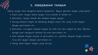 2. PERGERAKAN TANGAN
Posisi awal, lengan kedua lengan lurus berada di bawah air.
Kemudian, lengan bawah dan telapak tangan sejajar.
Dorong telapak tangan ke belakang dengan posisi siku yang masih sejajar
dengan permukaan air.
Kemudian, miringkan telapak tangan ke arah luar dan angkat ke atas. Berikan
tenaga saat mengayun kembali ke arah permukaan air.
Saat telapak tangan sampai di permukaan air, pastikan telapak tangan kembali
lurus dan sejajar dengan permukaan air.
Ulangi pada bagian tangan yang lainnya.
Setiap lengan akan bergerak secara bergantian. Begini gerakan lengan yang benar:
 