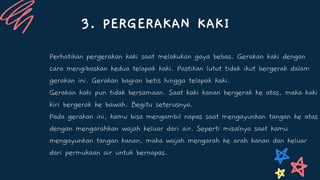 3. PERGERAKAN KAKI
Perhatikan pergerakan kaki saat melakukan gaya bebas. Gerakan kaki dengan
cara mengibaskan kedua telapak kaki. Pastikan lutut tidak ikut bergerak dalam
gerakan ini. Gerakan bagian betis hingga telapak kaki.
Gerakan kaki pun tidak bersamaan. Saat kaki kanan bergerak ke atas, maka kaki
kiri bergerak ke bawah. Begitu seterusnya.
Pada gerakan ini, kamu bisa mengambil napas saat mengayunkan tangan ke atas
dengan mengarahkan wajah keluar dari air. Seperti misalnya saat kamu
mengayunkan tangan kanan, maka wajah mengarah ke arah kanan dan keluar
dari permukaan air untuk bernapas.
 
