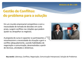 Módulos de 8h e 16h


Gestão de Conflitos:
do problema para a solução

Em um mundo empresarial competitivo e com a
necessidade de tomada de decisões em curto
prazo, surgem conflitos nas relações que podem
ajudar ou atrapalhar os negócios.


A proposta do curso é capacitar os participantes a
reconhecerem a necessidade da situação e gerir o
conflito adequadamente, usando habilidades de
negociação e comunicação, desenvolvidas a partir
de técnicas, atividades e dinâmicas.



  Key words: Liderança, Conflitos, Negociação, Comunicação Interpessoal, Solução de Problemas
 