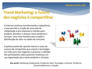 Módulos de 8h e 16h


Trend Marketing: o futuro
dos negócios é compartilhar
A Internet continua transformando o capitalismo,
o que permite a criação de uma rede de
colaboração entre empresas e clientes para
produzir, distribuir e acessar novos produtos e
serviços. Uma nova fronteira para criação e
distribuição de valor na cadeia de consumo.


A palestra pretende apontar teorias e cases de
sucesso de companhias que usaram a tecnologia
em rede para criar negócios e provocar a reflexão
dos participantes sobre possíveis mudanças em
sua organização para novos produtos e serviços.

      Key words: Marketing Colaborativo, Criação de Valor, Tecnologia e Internet, Tendência,
                                Empreendedorismo, Inovação
 