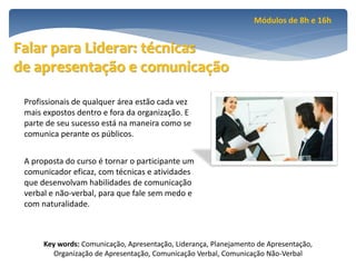 Módulos de 8h e 16h


Falar para Liderar: técnicas
de apresentação e comunicação

 Profissionais de qualquer área estão cada vez
 mais expostos dentro e fora da organização. E
 parte de seu sucesso está na maneira como se
 comunica perante os públicos.


 A proposta do curso é tornar o participante um
 comunicador eficaz, com técnicas e atividades
 que desenvolvam habilidades de comunicação
 verbal e não-verbal, para que fale sem medo e
 com naturalidade.



      Key words: Comunicação, Apresentação, Liderança, Planejamento de Apresentação,
         Organização de Apresentação, Comunicação Verbal, Comunicação Não-Verbal
 