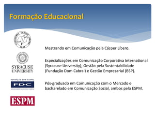 Formação Educacional


         Mestrando em Comunicação pela Cásper Líbero.

         Especializações em Comunicação Corporativa International
         (Syracuse University), Gestão pela Sustentabilidade
         (Fundação Dom Cabral) e Gestão Empresarial (BSP).

         Pós-graduado em Comunicação com o Mercado e
         bacharelado em Comunicação Social, ambos pela ESPM.
 