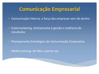 Comunicação Empresarial
 Comunicação Interna: a força das empresas vem de dentro

 Endomarketing: alinhamento à gestão e melhoria de
  resultados

 Planejamento Estratégico de Comunicação Corporativa

 Media training: de líder a porta-voz
 