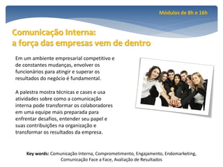 Módulos de 8h e 16h


Comunicação Interna:
a força das empresas vem de dentro
Em um ambiente empresarial competitivo e
de constantes mudanças, envolver os
funcionários para atingir e superar os
resultados do negócio é fundamental.

A palestra mostra técnicas e cases e usa
atividades sobre como a comunicação
interna pode transformar os colaboradores
em uma equipe mais preparada para
enfrentar desafios, entender seu papel e
suas contribuições na organização e
transformar os resultados da empresa.


    Key words: Comunicação Interna, Comprometimento, Engajamento, Endomarketing,
                   Comunicação Face a Face, Avaliação de Resultados
 