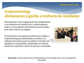 Módulos de 8h e 16h


Endomarketing:
alinhamento à gestão e melhoria de resultados
Para promover maior engajamento dos colaboradores
e um ambiente de trabalho feliz, o endomarketing
pode ser uma poderosa ferramenta da comunicação
para trazer retorno ao negócio.


O treinamento visa capacitar profissionais a adotar o
endomarketing para potencializar os valores e os
atributos da empresa junto ao público envolvido com
agilidade na comunicação, atratividade no material,
aderência e equilíbrio a partir de técnicas e atividades.




    Key words: Comunicação Interna, Endomarketing, Comunicação Face a Face, Avaliação de
                                        Resultados
 